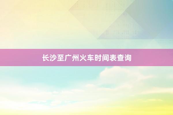 长沙至广州火车时间表查询
